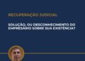 RECUPERAÇÃO JUDICIAL: SOLUÇÃO, OU DESCONHECIMENTO DO EMPRESÁRIO SOBRE SUA EXISTÊNCIA?